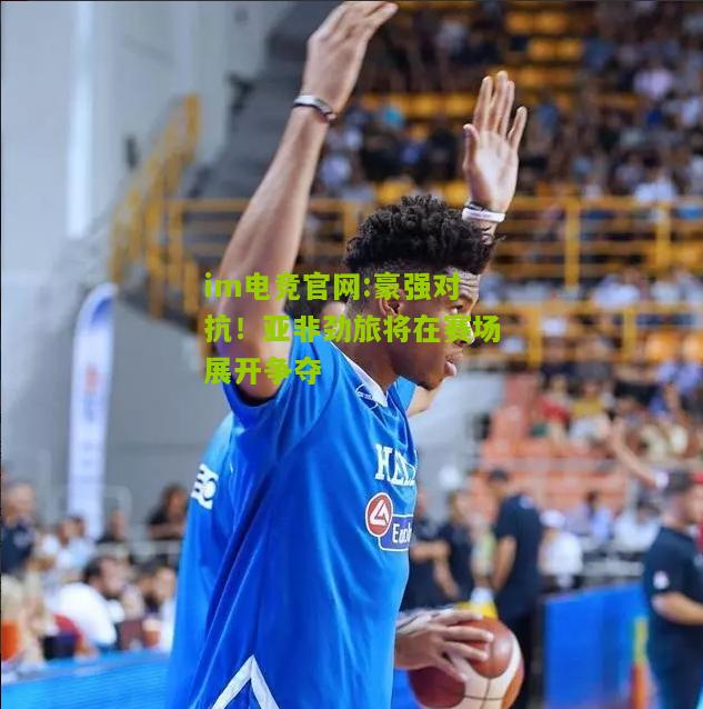 im电竞官网:豪强对抗！亚非劲旅将在赛场展开争夺