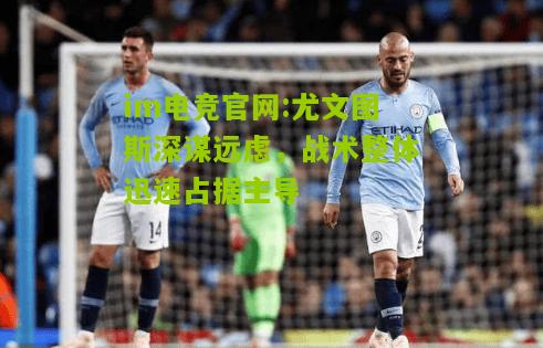 im电竞官网:尤文图斯深谋远虑，战术整体迅速占据主导